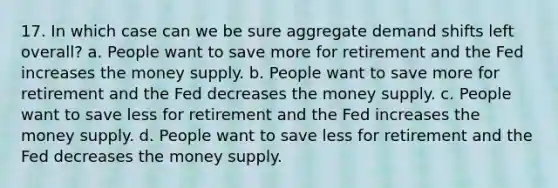 17. In which case can we be sure aggregate demand shifts left overall? a. People want to save more for retirement and the Fed increases the money supply. b. People want to save more for retirement and the Fed decreases the money supply. c. People want to save less for retirement and the Fed increases the money supply. d. People want to save less for retirement and the Fed decreases the money supply.