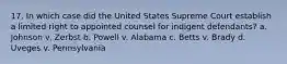 17. In which case did the United States Supreme Court establish a limited right to appointed counsel for indigent defendants? a. Johnson v. Zerbst b. Powell v. Alabama c. Betts v. Brady d. Uveges v. Pennsylvania