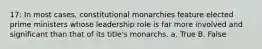 17: In most cases, constitutional monarchies feature elected prime ministers whose leadership role is far more involved and significant than that of its title's monarchs. a. True B. False