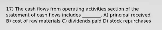 17) The cash flows from operating activities section of the statement of cash flows includes ________. A) principal received B) cost of raw materials C) dividends paid D) stock repurchases