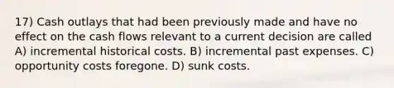 17) Cash outlays that had been previously made and have no effect on the cash flows relevant to a current decision are called A) incremental historical costs. B) incremental past expenses. C) opportunity costs foregone. D) sunk costs.