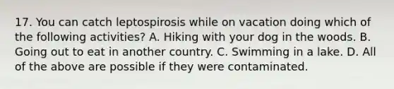 17. You can catch leptospirosis while on vacation doing which of the following activities? A. Hiking with your dog in the woods. B. Going out to eat in another country. C. Swimming in a lake. D. All of the above are possible if they were contaminated.