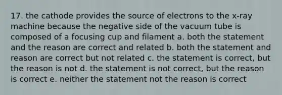 17. the cathode provides the source of electrons to the x-ray machine because the negative side of the vacuum tube is composed of a focusing cup and filament a. both the statement and the reason are correct and related b. both the statement and reason are correct but not related c. the statement is correct, but the reason is not d. the statement is not correct, but the reason is correct e. neither the statement not the reason is correct