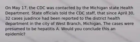 On May 17, the CDC was contacted by the Michigan state Health Department. State officials told the CDC staff, that since April 30, 32 cases juadince had been reported to the district health department in the city of West Branch, Michigan. The cases were presumed to be hepatitis A. Would you conclude this an epidemic?