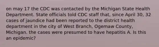 on may 17 the CDC was contacted by the Michigan State Health Department. State officials told CDC staff that, since April 30, 32 cases of jaundice had been reported to the district health department in the city of West Branch, Ogemaw County, Michigan. the cases were presumed to have hepatitis A. Is this an epidemic?