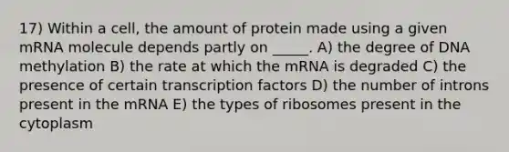 17) Within a cell, the amount of protein made using a given mRNA molecule depends partly on _____. A) the degree of DNA methylation B) the rate at which the mRNA is degraded C) the presence of certain transcription factors D) the number of introns present in the mRNA E) the types of ribosomes present in the cytoplasm