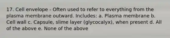 17. Cell envelope - Often used to refer to everything from the plasma membrane outward. Includes: a. Plasma membrane b. Cell wall c. Capsule, slime layer (glycocalyx), when present d. All of the above e. None of the above