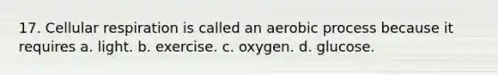 17. Cellular respiration is called an aerobic process because it requires a. light. b. exercise. c. oxygen. d. glucose.