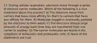 17. During cellular respiration, electrons move through a series of electron carrier molecules. Which of the following is a true statement about this process? A) The electrons move from carriers that have more affinity for them to carriers that have less affinity for them. B) Molecular oxygen is eventually oxidized by the electrons to form water. C) The electrons release large amounts of energy each time they are transferred from one carrier to another. D) The carrier molecules are found in the cytoplasm of eukaryotic and prokaryotic cells. E) None of the statements are true.