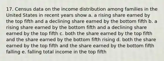 17. Census data on the income distribution among families in the United States in recent years show a. a rising share earned by the top fifth and a declining share earned by the bottom fifth b. a rising share earned by the bottom fifth and a declining share earned by the top fifth c. both the share earned by the top fifth and the share earned by the bottom fifth rising d. both the share earned by the top fifth and the share earned by the bottom fifth falling e. falling total income in the top fifth