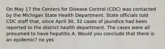 On May 17 the Centers for Disease Control (CDC) was contacted by the Michigan State Health Department. State officials told CDC staff that, since April 30, 32 cases of jaundice had been reported to the district health department. The cases were all presumed to have hepatitis A. Would you conclude that there is an epidemic? no yes