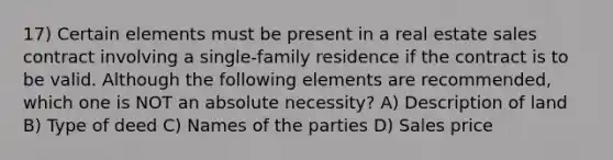 17) Certain elements must be present in a real estate sales contract involving a single-family residence if the contract is to be valid. Although the following elements are recommended, which one is NOT an absolute necessity? A) Description of land B) Type of deed C) Names of the parties D) Sales price