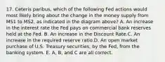 17. Ceteris paribus, which of the following Fed actions would most likely bring about the change in the money supply from MS1 to MS2, as indicated in the diagram above? A. An increase in the interest rate the Fed pays on commercial bank reserves held at the Fed. B. An increase in the Discount Rate.C. An increase in the required reserve ratio.D. An open market purchase of U.S. Treasury securities, by the Fed, from the banking system. E. A, B, and C are all correct.