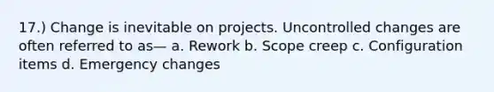 17.) Change is inevitable on projects. Uncontrolled changes are often referred to as— a. Rework b. Scope creep c. Configuration items d. Emergency changes