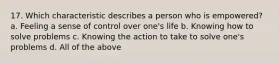 17. Which characteristic describes a person who is empowered? a. Feeling a sense of control over one's life b. Knowing how to solve problems c. Knowing the action to take to solve one's problems d. All of the above