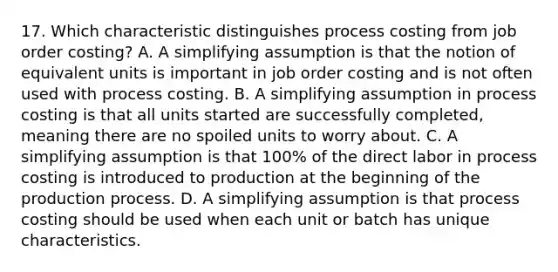 17. Which characteristic distinguishes process costing from job order costing? A. A simplifying assumption is that the notion of equivalent units is important in job order costing and is not often used with process costing. B. A simplifying assumption in process costing is that all units started are successfully completed, meaning there are no spoiled units to worry about. C. A simplifying assumption is that 100% of the direct labor in process costing is introduced to production at the beginning of the production process. D. A simplifying assumption is that process costing should be used when each unit or batch has unique characteristics.