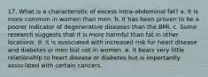 17. What is a characteristic of excess intra-abdominal fat? a. It is more common in women than men. b. It has been proven to be a poorer indicator of degenerative diseases than the BMI. c. Some research suggests that it is more harmful than fat in other locations. d. It is associated with increased risk for heart disease and diabetes in men but not in women. e. It bears very little relationship to heart disease or diabetes but is importantly associated with certain cancers.