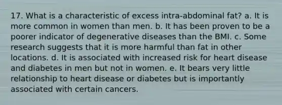 17. What is a characteristic of excess intra-abdominal fat? a. It is more common in women than men. b. It has been proven to be a poorer indicator of degenerative diseases than the BMI. c. Some research suggests that it is more harmful than fat in other locations. d. It is associated with increased risk for heart disease and diabetes in men but not in women. e. It bears very little relationship to heart disease or diabetes but is importantly associated with certain cancers.