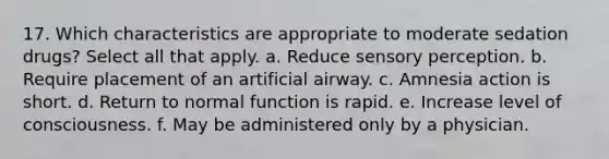 17. Which characteristics are appropriate to moderate sedation drugs? Select all that apply. a. Reduce sensory perception. b. Require placement of an artificial airway. c. Amnesia action is short. d. Return to normal function is rapid. e. Increase level of consciousness. f. May be administered only by a physician.