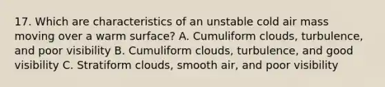 17. Which are characteristics of an unstable cold air mass moving over a warm surface? A. Cumuliform clouds, turbulence, and poor visibility B. Cumuliform clouds, turbulence, and good visibility C. Stratiform clouds, smooth air, and poor visibility