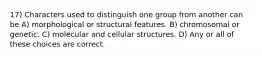 17) Characters used to distinguish one group from another can be A) morphological or structural features. B) chromosomal or genetic. C) molecular and cellular structures. D) Any or all of these choices are correct.