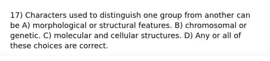 17) Characters used to distinguish one group from another can be A) morphological or structural features. B) chromosomal or genetic. C) molecular and cellular structures. D) Any or all of these choices are correct.