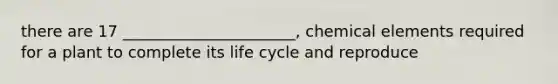 there are 17 ______________________, chemical elements required for a plant to complete its life cycle and reproduce