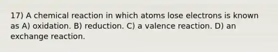 17) A chemical reaction in which atoms lose electrons is known as A) oxidation. B) reduction. C) a valence reaction. D) an exchange reaction.