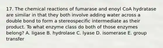 17. The chemical reactions of fumarase and enoyl CoA hydratase are similar in that they both involve adding water across a double bond to form a stereospecific intermediate as their product. To what enzyme class do both of those enzymes belong? A. ligase B. hydrolase C. lyase D. isomerase E. group transfer