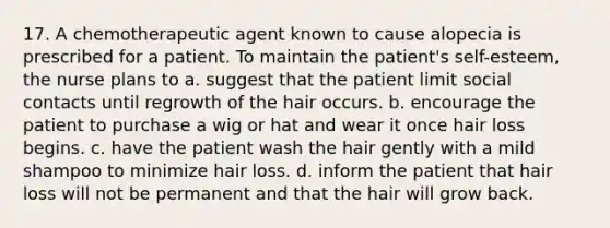 17. A chemotherapeutic agent known to cause alopecia is prescribed for a patient. To maintain the patient's self-esteem, the nurse plans to a. suggest that the patient limit social contacts until regrowth of the hair occurs. b. encourage the patient to purchase a wig or hat and wear it once hair loss begins. c. have the patient wash the hair gently with a mild shampoo to minimize hair loss. d. inform the patient that hair loss will not be permanent and that the hair will grow back.