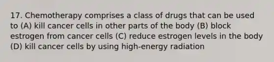 17. Chemotherapy comprises a class of drugs that can be used to (A) kill cancer cells in other parts of the body (B) block estrogen from cancer cells (C) reduce estrogen levels in the body (D) kill cancer cells by using high-energy radiation