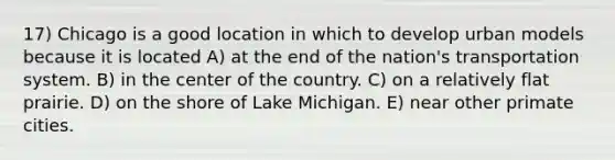 17) Chicago is a good location in which to develop urban models because it is located A) at the end of the nation's transportation system. B) in the center of the country. C) on a relatively flat prairie. D) on the shore of Lake Michigan. E) near other primate cities.