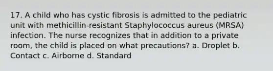 17. A child who has cystic fibrosis is admitted to the pediatric unit with methicillin-resistant Staphylococcus aureus (MRSA) infection. The nurse recognizes that in addition to a private room, the child is placed on what precautions? a. Droplet b. Contact c. Airborne d. Standard