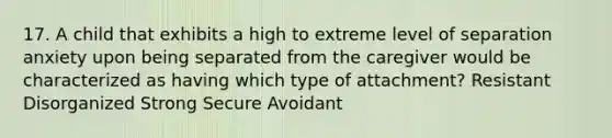 17. A child that exhibits a high to extreme level of separation anxiety upon being separated from the caregiver would be characterized as having which type of attachment? Resistant Disorganized Strong Secure Avoidant