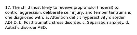 17. The child most likely to receive propranolol (Inderal) to control aggression, deliberate self-injury, and temper tantrums is one diagnosed with: a. Attention deficit hyperactivity disorder ADHD. b. Posttraumatic stress disorder. c. Separation anxiety. d. Autistic disorder ASD.