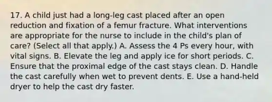 17. A child just had a long-leg cast placed after an open reduction and fixation of a femur fracture. What interventions are appropriate for the nurse to include in the child's plan of care? (Select all that apply.) A. Assess the 4 Ps every hour, with vital signs. B. Elevate the leg and apply ice for short periods. C. Ensure that the proximal edge of the cast stays clean. D. Handle the cast carefully when wet to prevent dents. E. Use a hand-held dryer to help the cast dry faster.