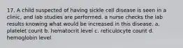 17. A child suspected of having sickle cell disease is seen in a clinic, and lab studies are performed. a nurse checks the lab results knowing what would be increased in this disease. a. platelet count b. hematocrit level c. reticulocyte count d. hemoglobin level