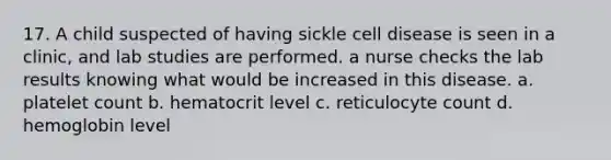 17. A child suspected of having sickle cell disease is seen in a clinic, and lab studies are performed. a nurse checks the lab results knowing what would be increased in this disease. a. platelet count b. hematocrit level c. reticulocyte count d. hemoglobin level