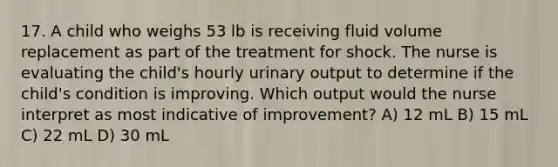 17. A child who weighs 53 lb is receiving fluid volume replacement as part of the treatment for shock. The nurse is evaluating the child's hourly urinary output to determine if the child's condition is improving. Which output would the nurse interpret as most indicative of improvement? A) 12 mL B) 15 mL C) 22 mL D) 30 mL