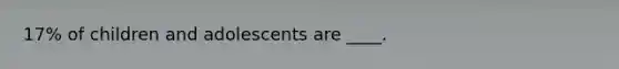 17% of children and adolescents are ____.