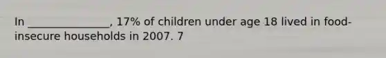 In _______________, 17% of children under age 18 lived in food-insecure households in 2007. 7