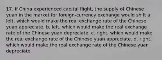 17. If China experienced capital flight, the supply of Chinese yuan in the market for foreign-currency exchange would shift a. left, which would make the real exchange rate of the Chinese yuan appreciate. b. left, which would make the real exchange rate of the Chinese yuan depreciate. c. right, which would make the real exchange rate of the Chinese yuan appreciate. d. right, which would make the real exchange rate of the Chinese yuan depreciate.