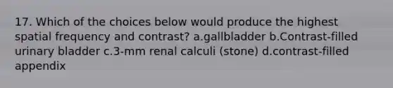 17. Which of the choices below would produce the highest spatial frequency and contrast? a.gallbladder b.Contrast-filled urinary bladder c.3-mm renal calculi (stone) d.contrast-filled appendix