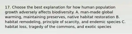 17. Choose the best explanation for how human population growth adversely affects biodiversity. A. man-made global warming, maintaining preserves, native habitat restoration B. habitat remodeling, principle of scarcity, and endemic species C. habitat loss, tragedy of the commons, and exotic species