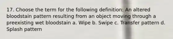 17. Choose the term for the following definition: An altered bloodstain pattern resulting from an object moving through a preexisting wet bloodstain a. Wipe b. Swipe c. Transfer pattern d. Splash pattern