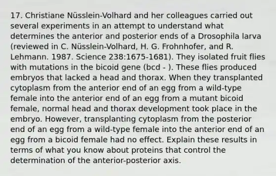 17. Christiane Nüsslein-Volhard and her colleagues carried out several experiments in an attempt to understand what determines the anterior and posterior ends of a Drosophila larva (reviewed in C. Nüsslein-Volhard, H. G. Frohnhofer, and R. Lehmann. 1987. Science 238:1675-1681). They isolated fruit flies with mutations in the bicoid gene (bcd - ). These flies produced embryos that lacked a head and thorax. When they transplanted cytoplasm from the anterior end of an egg from a wild-type female into the anterior end of an egg from a mutant bicoid female, normal head and thorax development took place in the embryo. However, transplanting cytoplasm from the posterior end of an egg from a wild-type female into the anterior end of an egg from a bicoid female had no effect. Explain these results in terms of what you know about proteins that control the determination of the anterior-posterior axis.