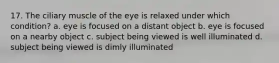 17. The ciliary muscle of the eye is relaxed under which condition? a. eye is focused on a distant object b. eye is focused on a nearby object c. subject being viewed is well illuminated d. subject being viewed is dimly illuminated