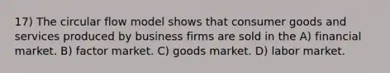 17) The circular flow model shows that consumer goods and services produced by business firms are sold in the A) financial market. B) factor market. C) goods market. D) labor market.