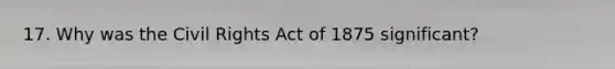 17. Why was the Civil Rights Act of 1875 significant?