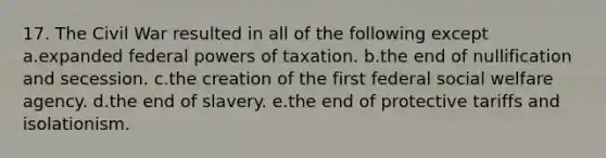 17. The Civil War resulted in all of the following except a.expanded federal powers of taxation. b.the end of nullification and secession. c.the creation of the first federal social welfare agency. d.the end of slavery. e.the end of protective tariffs and isolationism.